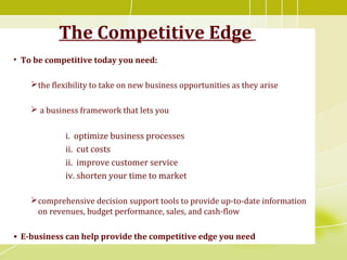 The Competitive Edge
• To be competitive today you need:
the flexibility to take on new business opportunities as they arise
 a business framework that lets you
i. optimize business processes
ii. cut costs
ii. improve customer service
iv. shorten your time to market
comprehensive decision support tools to provide up-to-date information
on revenues, budget performance, sales, and cash-flow
• E-business can help provide the competitive edge you need
 