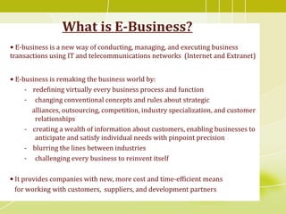What is E-Business?
• E-business is a new way of conducting, managing, and executing business
transactions using IT and telecommunications networks (Internet and Extranet)
• E-business is remaking the business world by:
- redefining virtually every business process and function
- changing conventional concepts and rules about strategic
alliances, outsourcing, competition, industry specialization, and customer
relationships
- creating a wealth of information about customers, enabling businesses to
anticipate and satisfy individual needs with pinpoint precision
- blurring the lines between industries
- challenging every business to reinvent itself
• It provides companies with new, more cost and time-efficient means
for working with customers, suppliers, and development partners
 