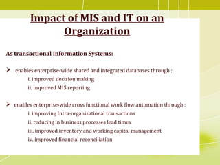 Impact of MIS and IT on an
Organization
As transactional Information Systems:
 enables enterprise-wide shared and integrated databases through :
i. improved decision making
ii. improved MIS reporting
 enables enterprise-wide cross functional work flow automation through :
i. improving Intra-organizational transactions
ii. reducing in business processes lead times
iii. improved inventory and working capital management
iv. improved financial reconciliation
 