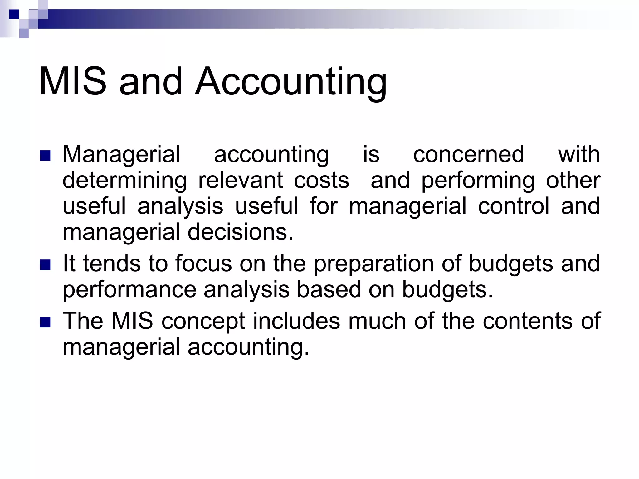 MIS and Accounting
 Managerial accounting is concerned with
determining relevant costs and performing other
useful analysis useful for managerial control and
managerial decisions.
 It tends to focus on the preparation of budgets and
performance analysis based on budgets.
 The MIS concept includes much of the contents of
managerial accounting.
 