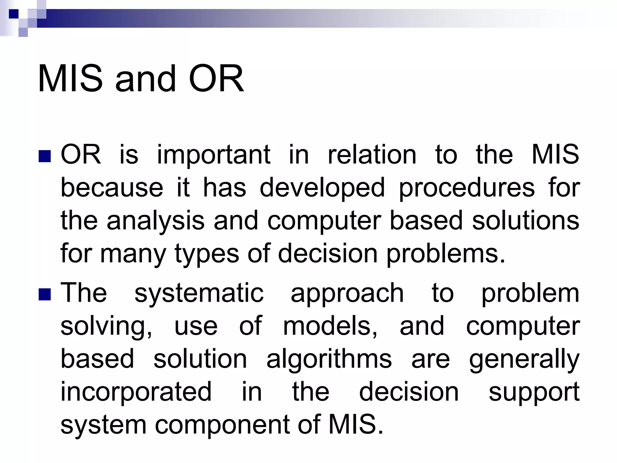MIS and OR
 OR is important in relation to the MIS
because it has developed procedures for
the analysis and computer based solutions
for many types of decision problems.
 The systematic approach to problem
solving, use of models, and computer
based solution algorithms are generally
incorporated in the decision support
system component of MIS.
 