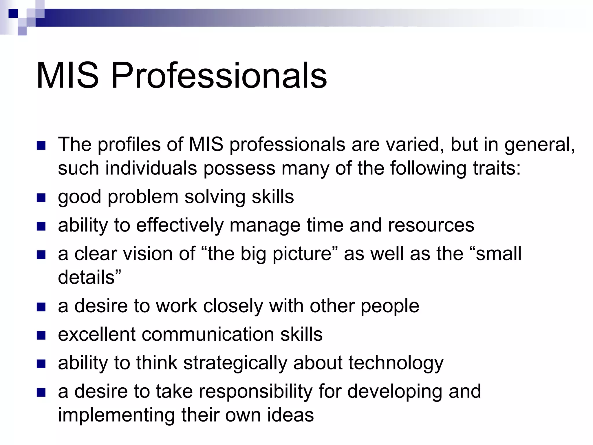 MIS Professionals
 The profiles of MIS professionals are varied, but in general,
such individuals possess many of the following traits:
 good problem solving skills
 ability to effectively manage time and resources
 a clear vision of “the big picture” as well as the “small
details”
 a desire to work closely with other people
 excellent communication skills
 ability to think strategically about technology
 a desire to take responsibility for developing and
implementing their own ideas
 