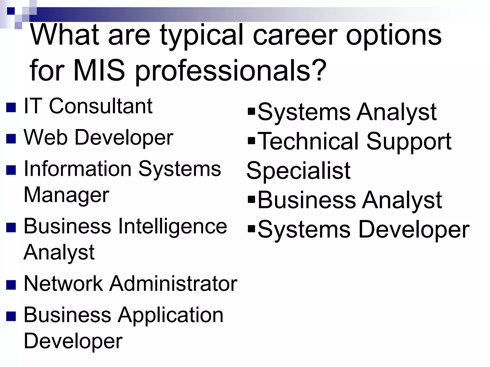 What are typical career options
for MIS professionals?
 IT Consultant
 Web Developer
 Information Systems
Manager
 Business Intelligence
Analyst
 Network Administrator
 Business Application
Developer
Systems Analyst
Technical Support
Specialist
Business Analyst
Systems Developer
 