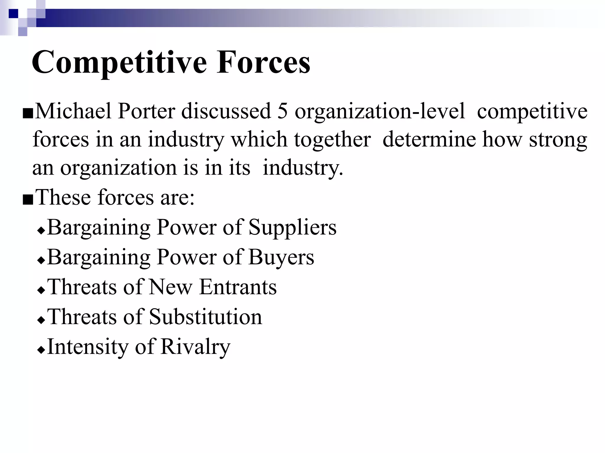 Competitive Forces
■Michael Porter discussed 5 organization-level competitive
forces in an industry which together determine how strong
an organization is in its industry.
■These forces are:
◆Bargaining Power of Suppliers
◆Bargaining Power of Buyers
◆Threats of New Entrants
◆Threats of Substitution
◆Intensity of Rivalry
 