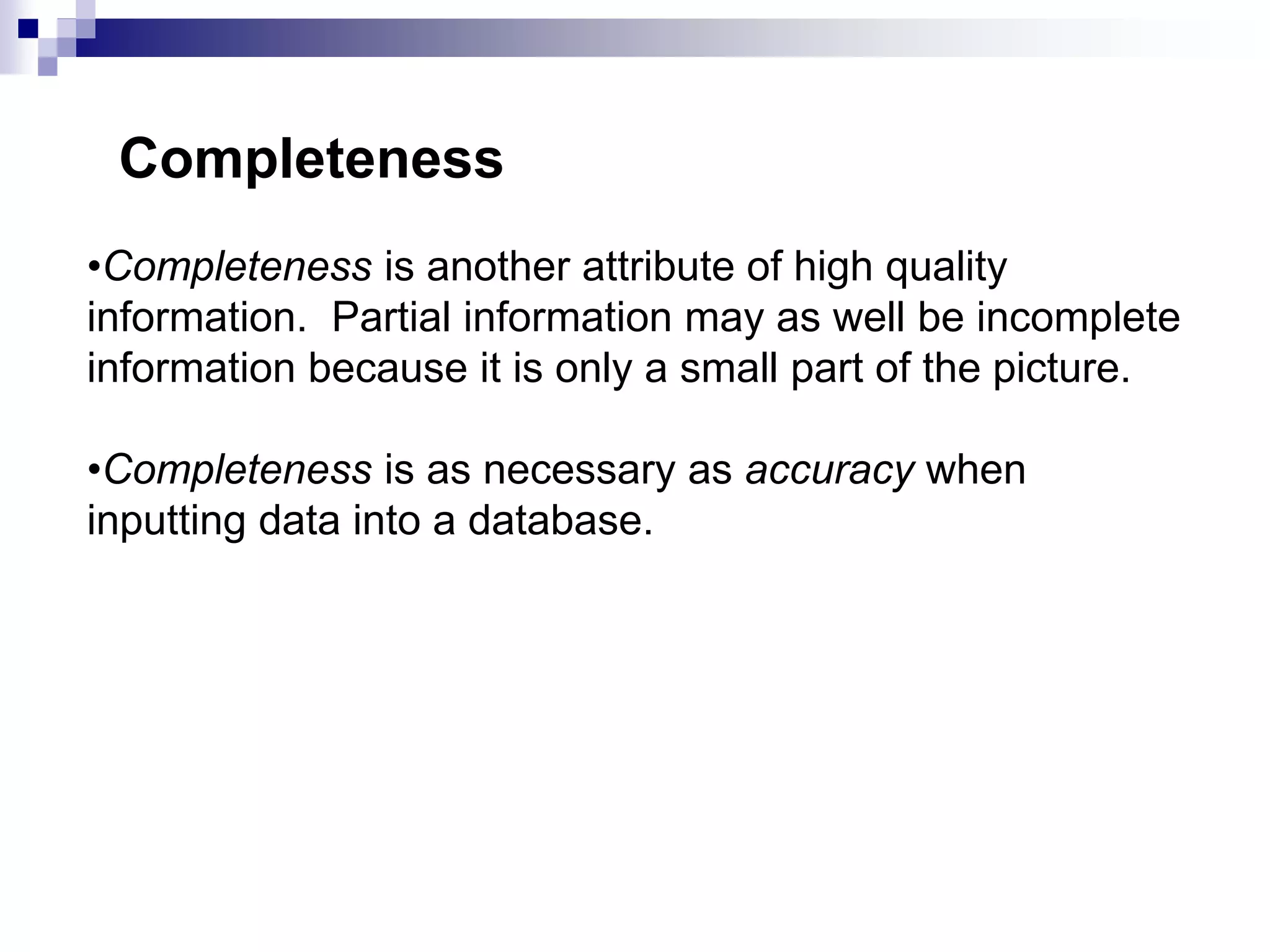 •Completeness is another attribute of high quality
information. Partial information may as well be incomplete
information because it is only a small part of the picture.
•Completeness is as necessary as accuracy when
inputting data into a database.
Completeness
 