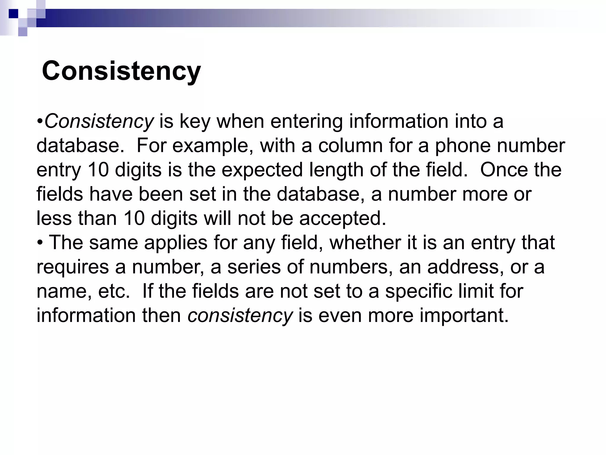 •Consistency is key when entering information into a
database. For example, with a column for a phone number
entry 10 digits is the expected length of the field. Once the
fields have been set in the database, a number more or
less than 10 digits will not be accepted.
• The same applies for any field, whether it is an entry that
requires a number, a series of numbers, an address, or a
name, etc. If the fields are not set to a specific limit for
information then consistency is even more important.
Consistency
 