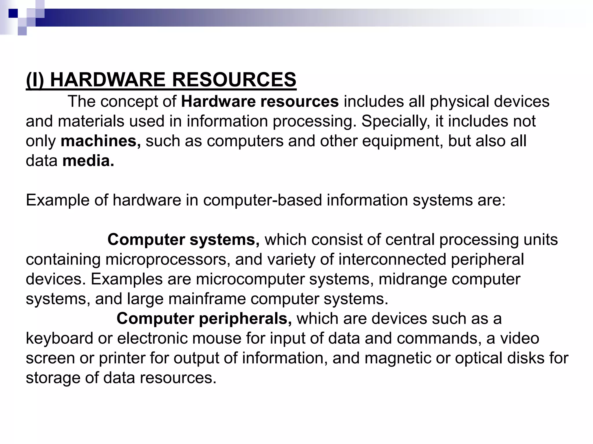 (I) HARDWARE RESOURCES
The concept of Hardware resources includes all physical devices
and materials used in information processing. Specially, it includes not
only machines, such as computers and other equipment, but also all
data media.
Example of hardware in computer-based information systems are:
Computer systems, which consist of central processing units
containing microprocessors, and variety of interconnected peripheral
devices. Examples are microcomputer systems, midrange computer
systems, and large mainframe computer systems.
Computer peripherals, which are devices such as a
keyboard or electronic mouse for input of data and commands, a video
screen or printer for output of information, and magnetic or optical disks for
storage of data resources.
 