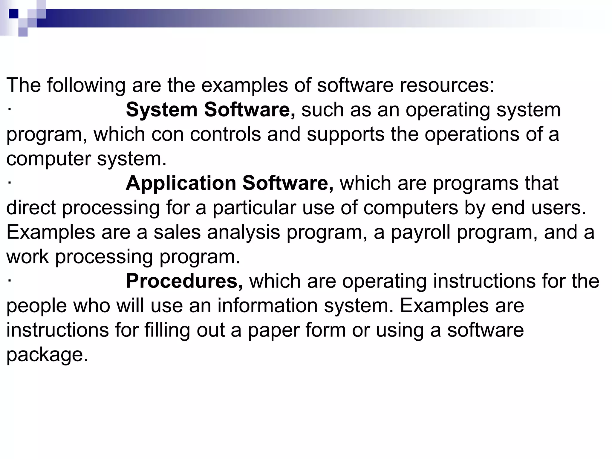 The following are the examples of software resources:
· System Software, such as an operating system
program, which con controls and supports the operations of a
computer system.
· Application Software, which are programs that
direct processing for a particular use of computers by end users.
Examples are a sales analysis program, a payroll program, and a
work processing program.
· Procedures, which are operating instructions for the
people who will use an information system. Examples are
instructions for filling out a paper form or using a software
package.
 