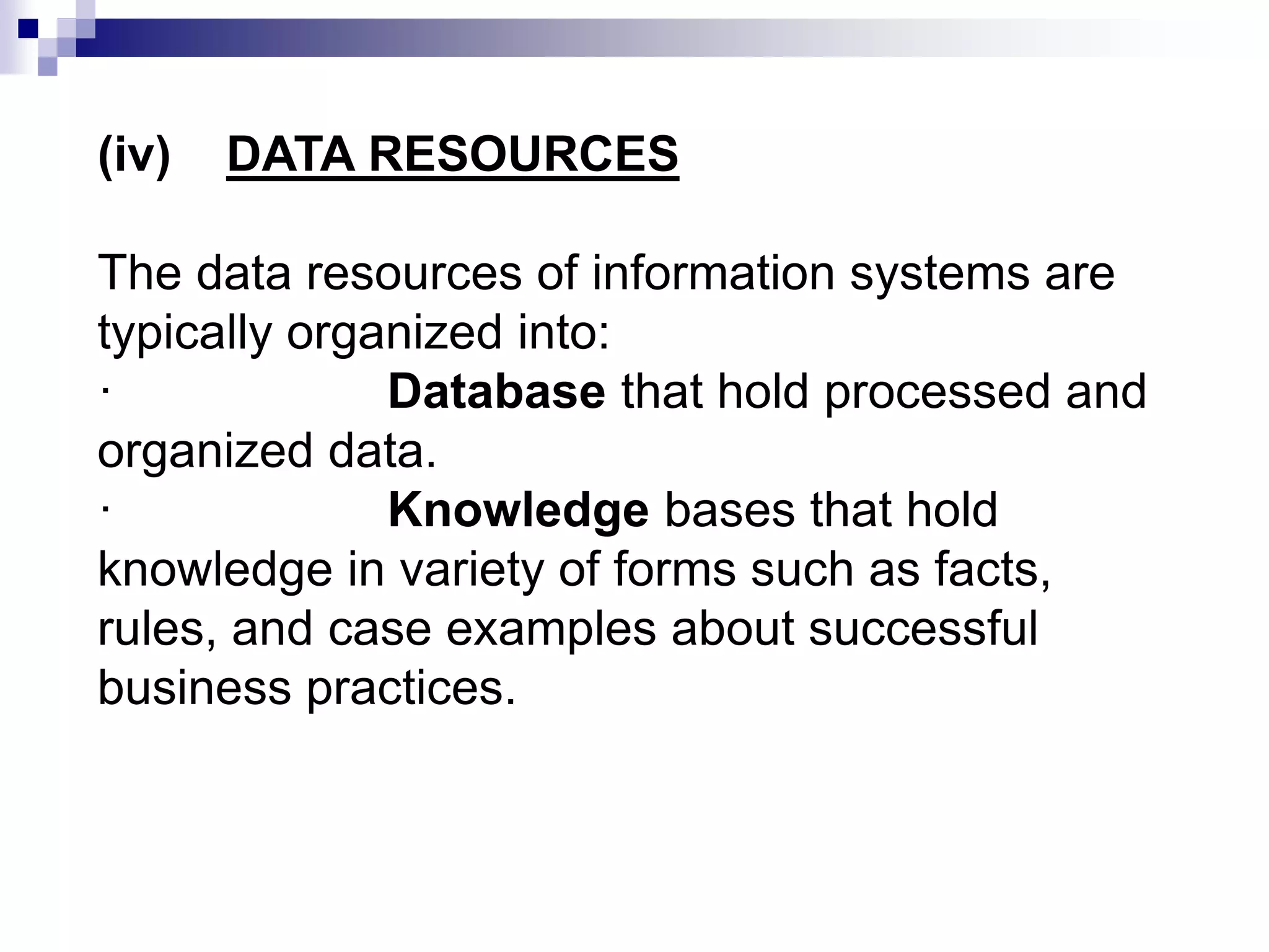 (iv) DATA RESOURCES
The data resources of information systems are
typically organized into:
· Database that hold processed and
organized data.
· Knowledge bases that hold
knowledge in variety of forms such as facts,
rules, and case examples about successful
business practices.
 