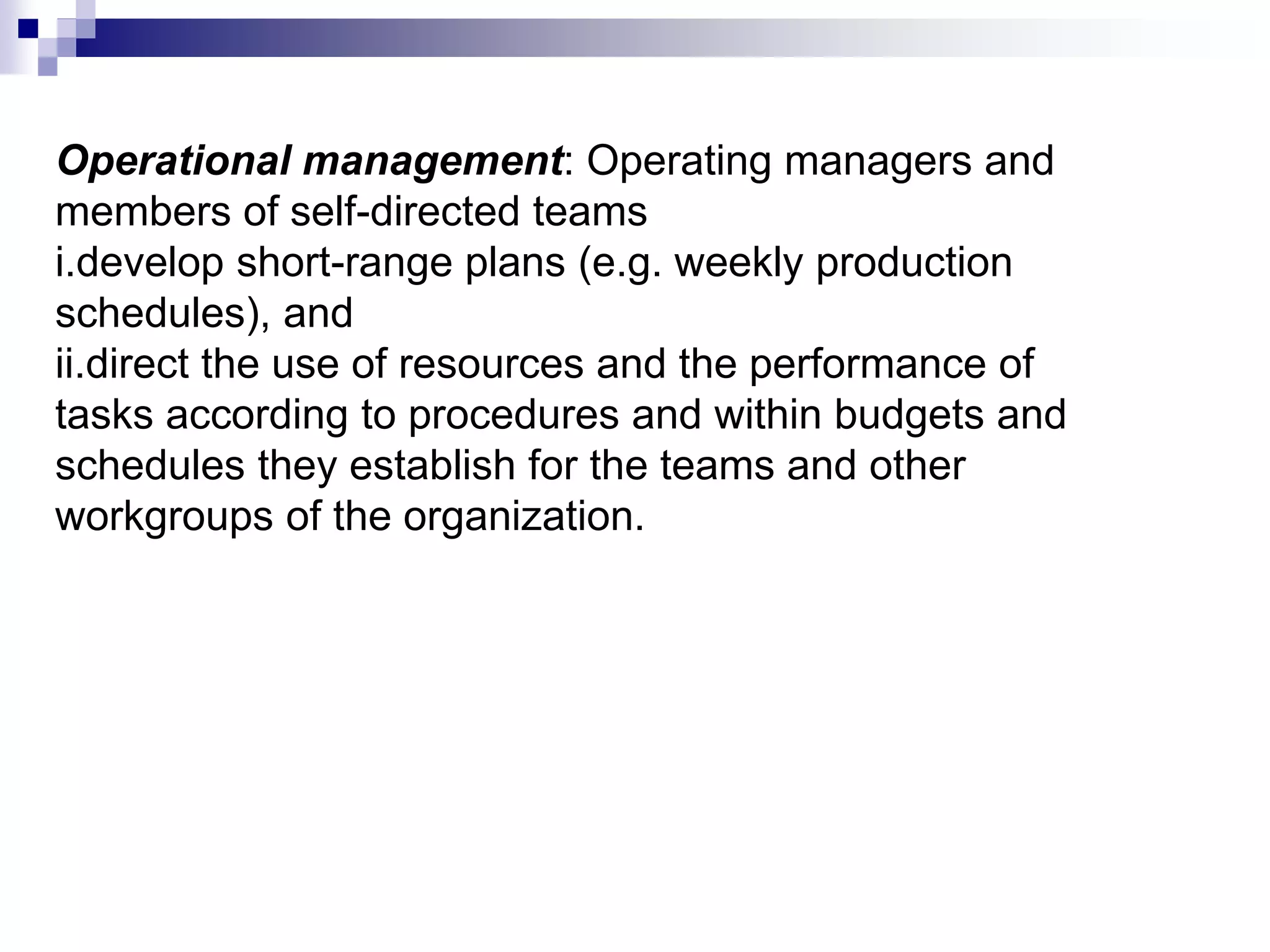 Operational management: Operating managers and
members of self-directed teams
i.develop short-range plans (e.g. weekly production
schedules), and
ii.direct the use of resources and the performance of
tasks according to procedures and within budgets and
schedules they establish for the teams and other
workgroups of the organization.
 
