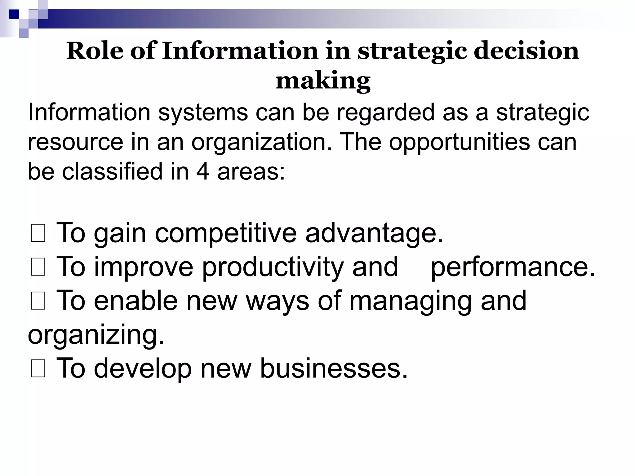 Information systems can be regarded as a strategic
resource in an organization. The opportunities can
be classified in 4 areas:
To gain competitive advantage.
To improve productivity and performance.
To enable new ways of managing and
organizing.
To develop new businesses.
Role of Information in strategic decision
making
 
