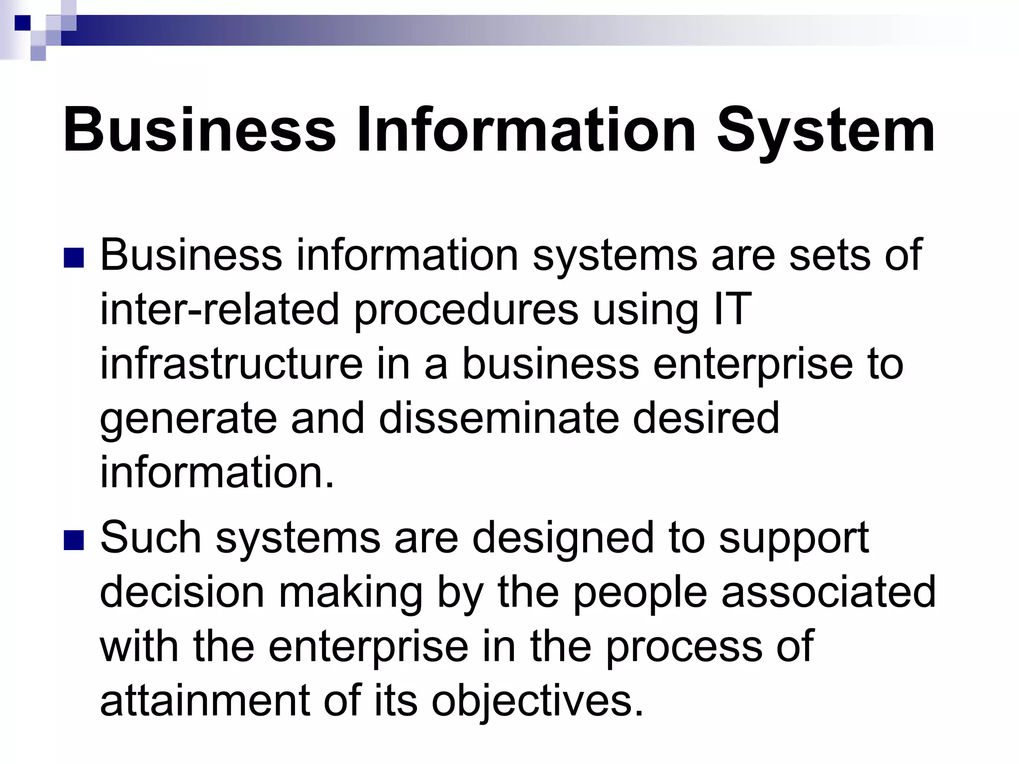 Business Information System
 Business information systems are sets of
inter-related procedures using IT
infrastructure in a business enterprise to
generate and disseminate desired
information.
 Such systems are designed to support
decision making by the people associated
with the enterprise in the process of
attainment of its objectives.
 