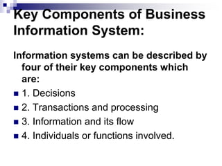 Key Components of Business
Information System:
Information systems can be described by
four of their key components which
are:
 1. Decisions
 2. Transactions and processing
 3. Information and its flow
 4. Individuals or functions involved.
 