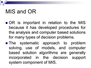MIS and OR
 OR is important in relation to the MIS
because it has developed procedures for
the analysis and computer based solutions
for many types of decision problems.
 The systematic approach to problem
solving, use of models, and computer
based solution algorithms are generally
incorporated in the decision support
system component of MIS.
 