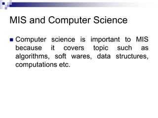 MIS and Computer Science
 Computer science is important to MIS
because it covers topic such as
algorithms, soft wares, data structures,
computations etc.
 