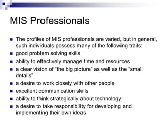 MIS Professionals
 The profiles of MIS professionals are varied, but in general,
such individuals possess many of the following traits:
 good problem solving skills
 ability to effectively manage time and resources
 a clear vision of “the big picture” as well as the “small
details”
 a desire to work closely with other people
 excellent communication skills
 ability to think strategically about technology
 a desire to take responsibility for developing and
implementing their own ideas
 