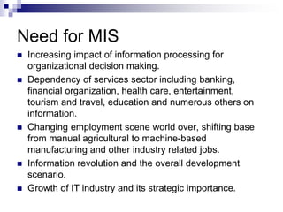 Need for MIS
 Increasing impact of information processing for
organizational decision making.
 Dependency of services sector including banking,
financial organization, health care, entertainment,
tourism and travel, education and numerous others on
information.
 Changing employment scene world over, shifting base
from manual agricultural to machine-based
manufacturing and other industry related jobs.
 Information revolution and the overall development
scenario.
 Growth of IT industry and its strategic importance.
 