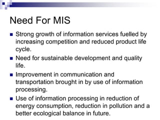 Need For MIS
 Strong growth of information services fuelled by
increasing competition and reduced product life
cycle.
 Need for sustainable development and quality
life.
 Improvement in communication and
transportation brought in by use of information
processing.
 Use of information processing in reduction of
energy consumption, reduction in pollution and a
better ecological balance in future.
 
