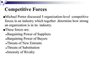 Competitive Forces
■Michael Porter discussed 5 organization-level competitive
forces in an industry which together determine how strong
an organization is in its industry.
■These forces are:
◆Bargaining Power of Suppliers
◆Bargaining Power of Buyers
◆Threats of New Entrants
◆Threats of Substitution
◆Intensity of Rivalry
 