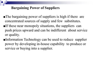 Bargaining Power of Suppliers
■The bargaining power of suppliers is high if there are
concentrated sources of supply and few substitutes.
■If these near monopoly situations, the suppliers can
push prices upward and can be indifferent about service
or quality.
■Information Technology can be used to reduce supplier
power by developing in-house capability to produce or
service or buying into a supplier.
 