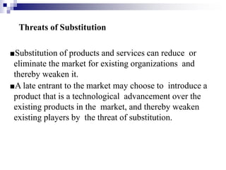 Threats of Substitution
■Substitution of products and services can reduce or
eliminate the market for existing organizations and
thereby weaken it.
■A late entrant to the market may choose to introduce a
product that is a technological advancement over the
existing products in the market, and thereby weaken
existing players by the threat of substitution.
 