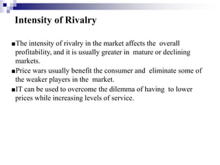 Intensity of Rivalry
■The intensity of rivalry in the market affects the overall
profitability, and it is usually greater in mature or declining
markets.
■Price wars usually benefit the consumer and eliminate some of
the weaker players in the market.
■IT can be used to overcome the dilemma of having to lower
prices while increasing levels of service.
 