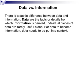 Data vs. Information
There is a subtle difference between data and
information. Data are the facts or details from
which information is derived. Individual pieces of
data are rarely useful alone. For data to become
information, data needs to be put into context.
 