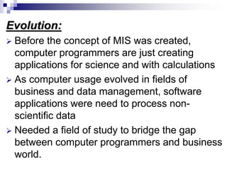 Evolution:
 Before the concept of MIS was created,
computer programmers are just creating
applications for science and with calculations
 As computer usage evolved in fields of
business and data management, software
applications were need to process non-
scientific data
 Needed a field of study to bridge the gap
between computer programmers and business
world.
 