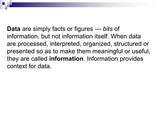 Data are simply facts or figures — bits of
information, but not information itself. When data
are processed, interpreted, organized, structured or
presented so as to make them meaningful or useful,
they are called information. Information provides
context for data.
 