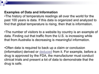 Examples of Data and Information
•The history of temperature readings all over the world for the
past 100 years is data. If this data is organized and analyzed to
find that global temperature is rising, then that is information.
•The number of visitors to a website by country is an example of
data. Finding out that traffic from the U.S. is increasing while
that from Australia is decreasing is meaningful information.
•Often data is required to back up a claim or conclusion
(information) derived or deduced from it. For example, before a
drug is approved by the FDA, the manufacturer must conduct
clinical trials and present a lot of data to demonstrate that the
drug is safe.
 