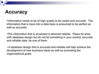 •Information needs to be of high quality to be useful and accurate. The
information that is input into a data base is presumed to be perfect as
well as accurate.
•The information that is accessed is deemed reliable. Flaws do arise
with database design but do not let something in your control, accurate
and reliable data, be one of them.
• A database design that is accurate and reliable will help achieve the
development of new business ideas as well as promoting the
organizational goals.
Accuracy
 