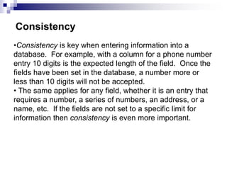 •Consistency is key when entering information into a
database. For example, with a column for a phone number
entry 10 digits is the expected length of the field. Once the
fields have been set in the database, a number more or
less than 10 digits will not be accepted.
• The same applies for any field, whether it is an entry that
requires a number, a series of numbers, an address, or a
name, etc. If the fields are not set to a specific limit for
information then consistency is even more important.
Consistency
 