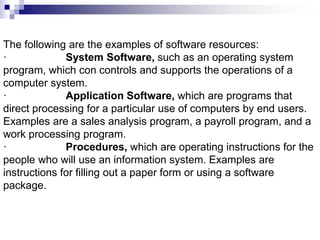 The following are the examples of software resources:
· System Software, such as an operating system
program, which con controls and supports the operations of a
computer system.
· Application Software, which are programs that
direct processing for a particular use of computers by end users.
Examples are a sales analysis program, a payroll program, and a
work processing program.
· Procedures, which are operating instructions for the
people who will use an information system. Examples are
instructions for filling out a paper form or using a software
package.
 