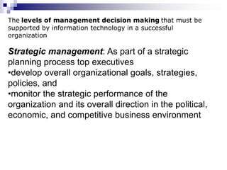 The levels of management decision making that must be
supported by information technology in a successful
organization
Strategic management: As part of a strategic
planning process top executives
•develop overall organizational goals, strategies,
policies, and
•monitor the strategic performance of the
organization and its overall direction in the political,
economic, and competitive business environment
 