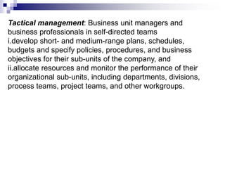 Tactical management: Business unit managers and
business professionals in self-directed teams
i.develop short- and medium-range plans, schedules,
budgets and specify policies, procedures, and business
objectives for their sub-units of the company, and
ii.allocate resources and monitor the performance of their
organizational sub-units, including departments, divisions,
process teams, project teams, and other workgroups.
 