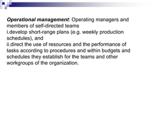 Operational management: Operating managers and
members of self-directed teams
i.develop short-range plans (e.g. weekly production
schedules), and
ii.direct the use of resources and the performance of
tasks according to procedures and within budgets and
schedules they establish for the teams and other
workgroups of the organization.
 