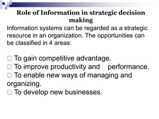 Information systems can be regarded as a strategic
resource in an organization. The opportunities can
be classified in 4 areas:
To gain competitive advantage.
To improve productivity and performance.
To enable new ways of managing and
organizing.
To develop new businesses.
Role of Information in strategic decision
making
 