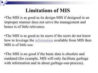 •The MIS is as good as its design-MIS if designed in an
improper manner does not serve the management and
hence is of little relevance.
•The MIS is as good as its users-if the users do not know
how to leverage the information available from MIS then
MIS is of little use.
•The MIS is no good if the basic data is obsolete and
outdated (for example, MIS will only facilitate garbage
with information and in about garbage-out-process).
Limitations of MIS
 