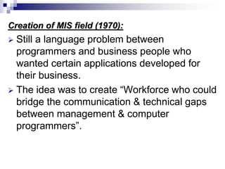 Creation of MIS field (1970):
 Still a language problem between
programmers and business people who
wanted certain applications developed for
their business.
 The idea was to create “Workforce who could
bridge the communication & technical gaps
between management & computer
programmers”.
 