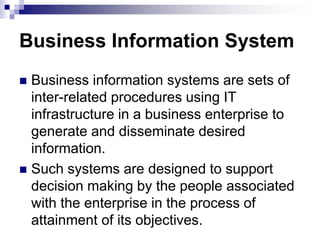 Business Information System
 Business information systems are sets of
inter-related procedures using IT
infrastructure in a business enterprise to
generate and disseminate desired
information.
 Such systems are designed to support
decision making by the people associated
with the enterprise in the process of
attainment of its objectives.
 