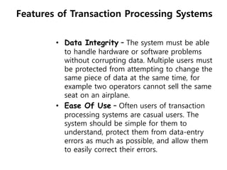 Features of Transaction Processing Systems
• Data Integrity – The system must be able
to handle hardware or software problems
without corrupting data. Multiple users must
be protected from attempting to change the
same piece of data at the same time, for
example two operators cannot sell the same
seat on an airplane.
• Ease Of Use – Often users of transaction
processing systems are casual users. The
system should be simple for them to
understand, protect them from data-entry
errors as much as possible, and allow them
to easily correct their errors.
 