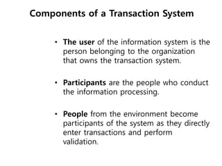 Components of a Transaction System
• The user of the information system is the
person belonging to the organization
that owns the transaction system.
• Participants are the people who conduct
the information processing.
• People from the environment become
participants of the system as they directly
enter transactions and perform
validation.
 