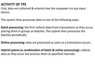 ACTIVITY OF TPS
First, data are collected & entered into the computer via any input
device.
The system then processes data in one of the following ways:
Batch processing: the firm collects data from transactions as they occur,
placing them in groups or batches. The system then processes the
batches periodically
Online processing: data are processed as soon as a transaction occurs.
Hybrid system (a combination of batch & online processing): collects
data as they occur but process them at specified intervals.
 