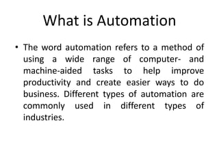 What is Automation
• The word automation refers to a method of
using a wide range of computer- and
machine-aided tasks to help improve
productivity and create easier ways to do
business. Different types of automation are
commonly used in different types of
industries.
 