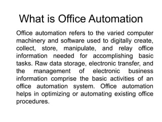 Office automation refers to the varied computer
machinery and software used to digitally create,
collect, store, manipulate, and relay office
information needed for accomplishing basic
tasks. Raw data storage, electronic transfer, and
the management of electronic business
information comprise the basic activities of an
office automation system. Office automation
helps in optimizing or automating existing office
procedures.
What is Office Automation
 