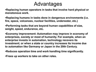 Advantages
•Replacing human operators in tasks that involve hard physical or
monotonous work.
•Replacing humans in tasks done in dangerous environments (i.e.
fire, space, volcanoes, nuclear facilities, underwater, etc.)
•Performing tasks that are beyond human capabilities of size,
weight, speed, endurance, etc.
•Economy improvement: Automation may improve in economy of
enterprises, society or most of humanity. For example, when an
enterprise invests in automation, technology recovers its
investment; or when a state or country increases its income due
to automation like Germany or Japan in the 20th Century.
•Reduces operation time and work handling time significantly.
•Frees up workers to take on other roles.
 