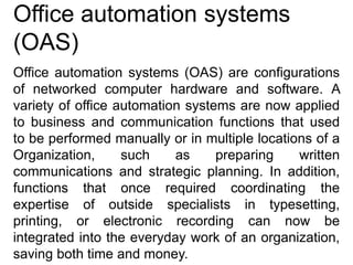 Office automation systems
(OAS)
Office automation systems (OAS) are configurations
of networked computer hardware and software. A
variety of office automation systems are now applied
to business and communication functions that used
to be performed manually or in multiple locations of a
Organization, such as preparing written
communications and strategic planning. In addition,
functions that once required coordinating the
expertise of outside specialists in typesetting,
printing, or electronic recording can now be
integrated into the everyday work of an organization,
saving both time and money.
 