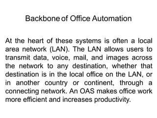 At the heart of these systems is often a local
area network (LAN). The LAN allows users to
transmit data, voice, mail, and images across
the network to any destination, whether that
destination is in the local office on the LAN, or
in another country or continent, through a
connecting network. An OAS makes office work
more efficient and increases productivity.
Backbone of Office Automation
 