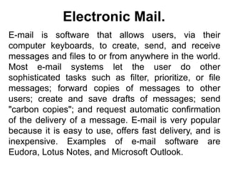 E-mail is software that allows users, via their
computer keyboards, to create, send, and receive
messages and files to or from anywhere in the world.
Most e-mail systems let the user do other
sophisticated tasks such as filter, prioritize, or file
messages; forward copies of messages to other
users; create and save drafts of messages; send
"carbon copies"; and request automatic confirmation
of the delivery of a message. E-mail is very popular
because it is easy to use, offers fast delivery, and is
inexpensive. Examples of e-mail software are
Eudora, Lotus Notes, and Microsoft Outlook.
Electronic Mail.
 