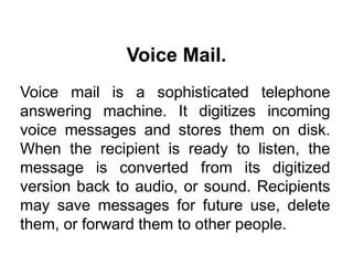 Voice mail is a sophisticated telephone
answering machine. It digitizes incoming
voice messages and stores them on disk.
When the recipient is ready to listen, the
message is converted from its digitized
version back to audio, or sound. Recipients
may save messages for future use, delete
them, or forward them to other people.
Voice Mail.
 